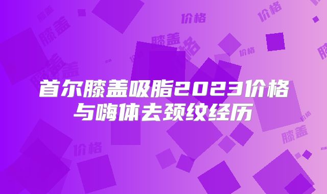 首尔膝盖吸脂2023价格与嗨体去颈纹经历