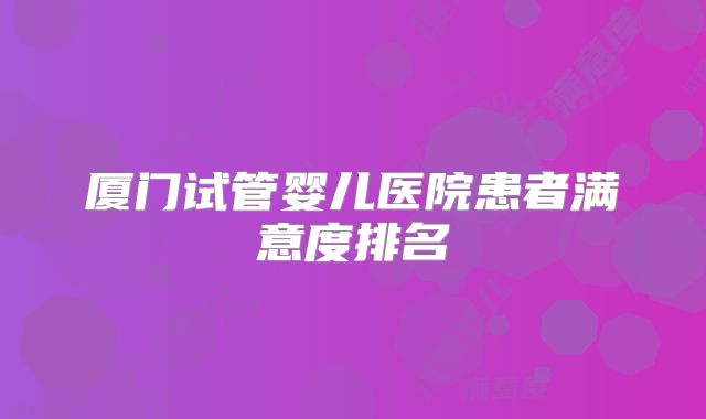 厦门试管婴儿医院患者满意度排名