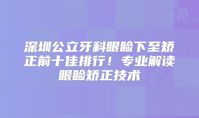 深圳公立牙科眼睑下至矫正前十佳排行！专业解读眼睑矫正技术