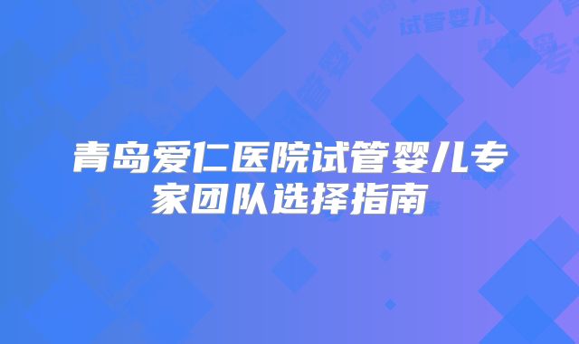 青岛爱仁医院试管婴儿专家团队选择指南