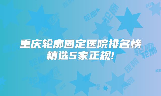重庆轮廓固定医院排名榜精选5家正规!