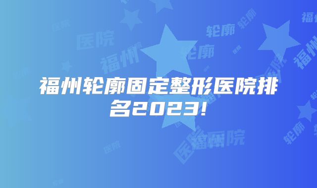 福州轮廓固定整形医院排名2023!