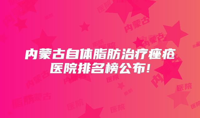 内蒙古自体脂肪治疗痤疮医院排名榜公布!