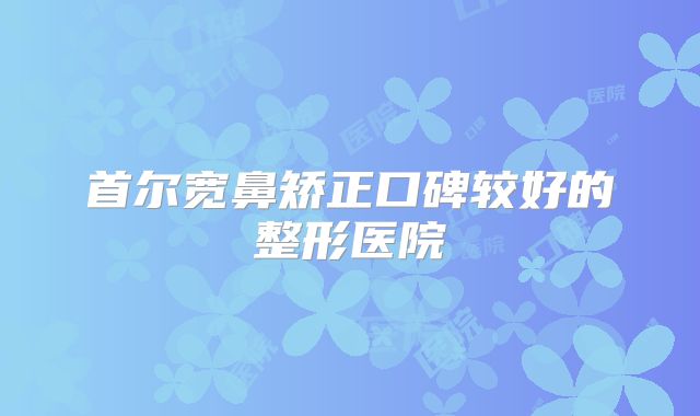 首尔宽鼻矫正口碑较好的整形医院