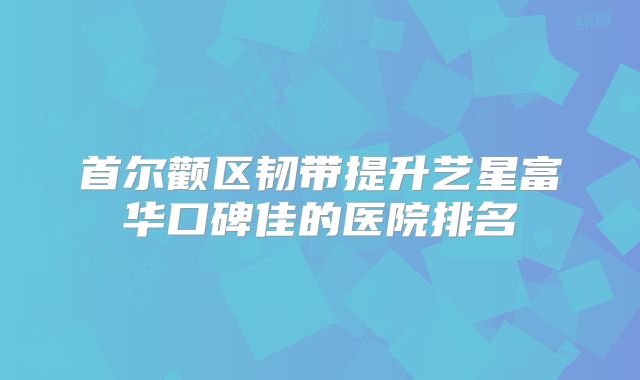 首尔颧区韧带提升艺星富华口碑佳的医院排名