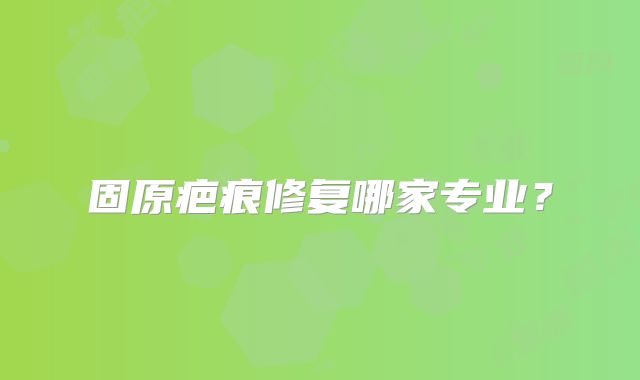 固原疤痕修复哪家专业？