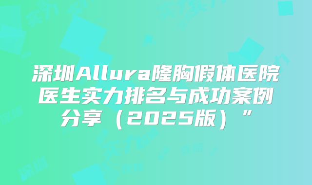 深圳Allura隆胸假体医院医生实力排名与成功案例分享（2025版）”