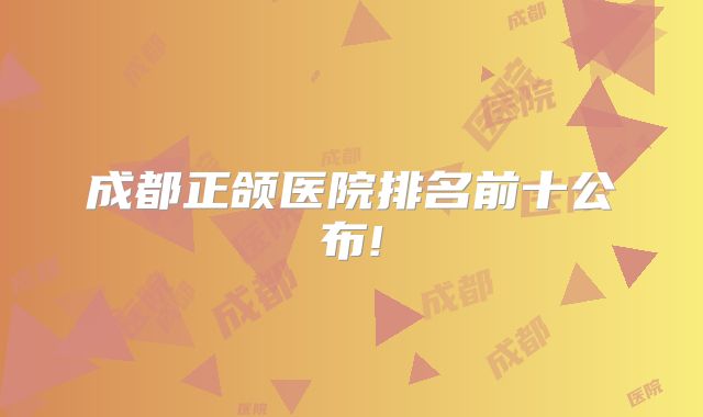 成都正颌医院排名前十公布!