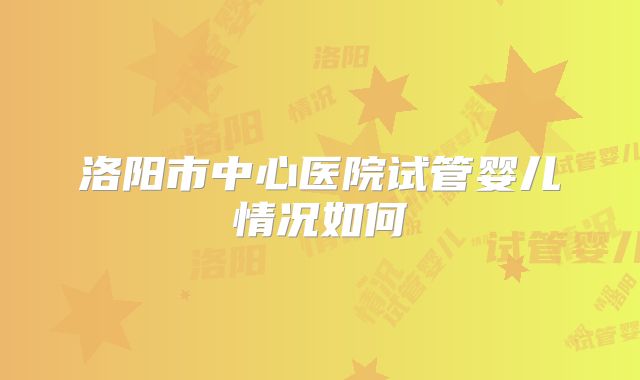 洛阳市中心医院试管婴儿情况如何