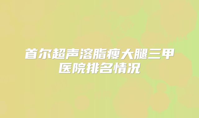 首尔超声溶脂瘦大腿三甲医院排名情况