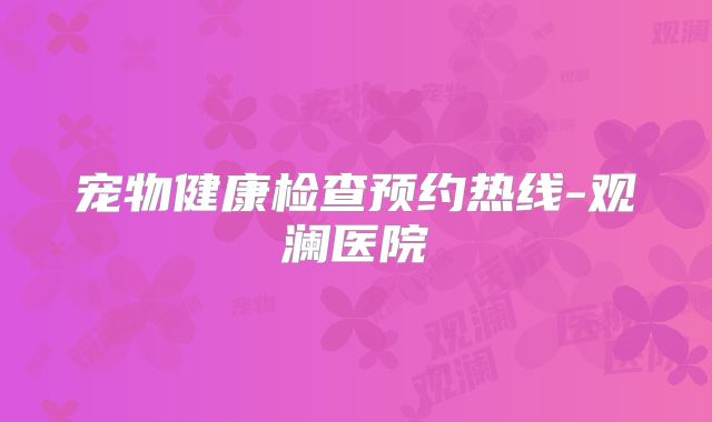 宠物健康检查预约热线-观澜医院