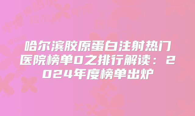 哈尔滨胶原蛋白注射热门医院榜单0之排行解读：2024年度榜单出炉