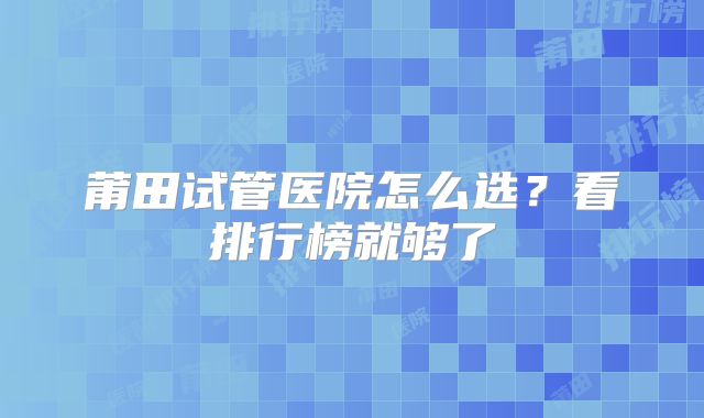 莆田试管医院怎么选？看排行榜就够了
