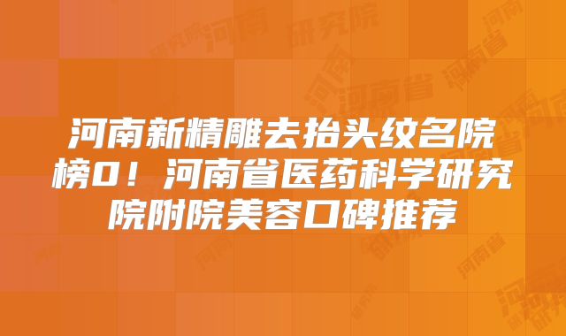 河南新精雕去抬头纹名院榜0！河南省医药科学研究院附院美容口碑推荐