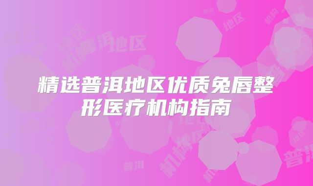 精选普洱地区优质兔唇整形医疗机构指南
