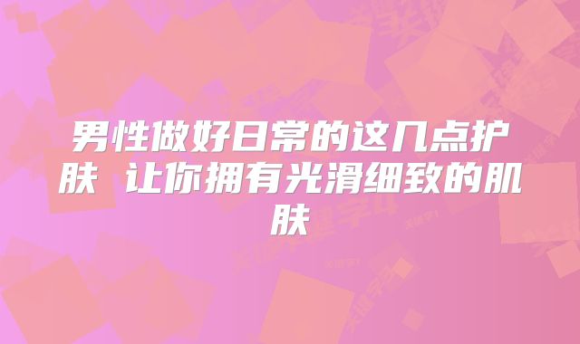 男性做好日常的这几点护肤 让你拥有光滑细致的肌肤