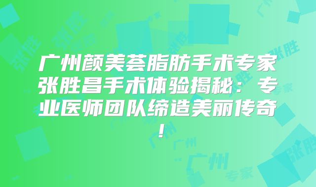 广州颜美荟脂肪手术专家张胜昌手术体验揭秘：专业医师团队缔造美丽传奇！