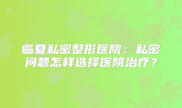 临夏私密整形医院：私密问题怎样选择医院治疗？
