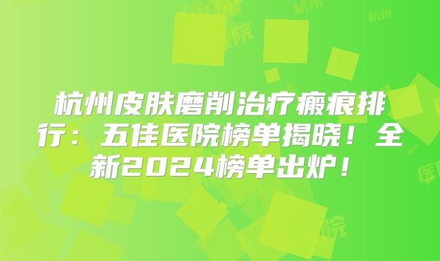 杭州皮肤磨削治疗瘢痕排行：五佳医院榜单揭晓！全新2024榜单出炉！