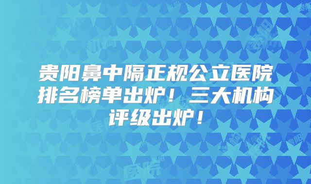 贵阳鼻中隔正规公立医院排名榜单出炉！三大机构评级出炉！