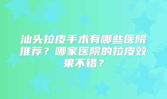 汕头拉皮手术有哪些医院推荐？哪家医院的拉皮效果不错？