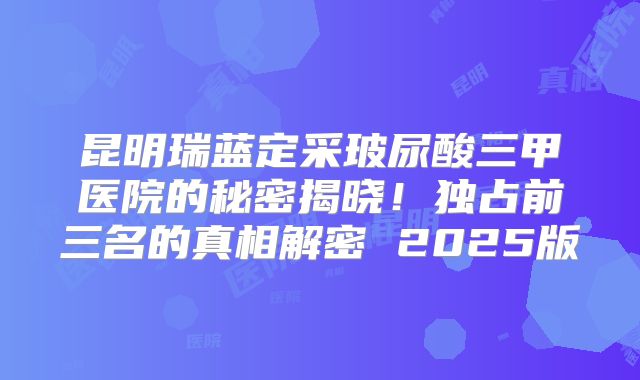 昆明瑞蓝定采玻尿酸三甲医院的秘密揭晓！独占前三名的真相解密 2025版