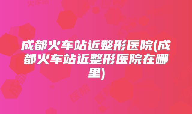 成都火车站近整形医院(成都火车站近整形医院在哪里)