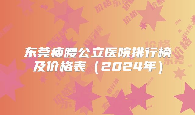 东莞瘦腰公立医院排行榜及价格表（2024年）