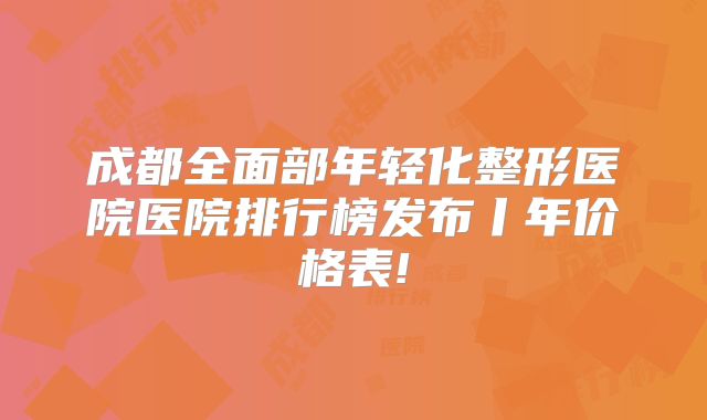 成都全面部年轻化整形医院医院排行榜发布丨年价格表!