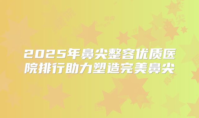 2025年鼻尖整容优质医院排行助力塑造完美鼻尖