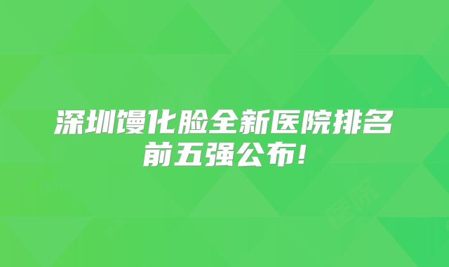 深圳馒化脸全新医院排名前五强公布!