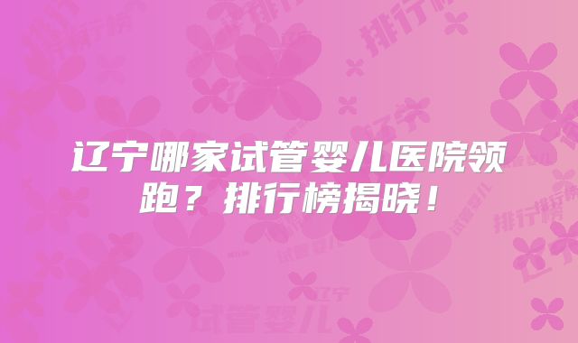 辽宁哪家试管婴儿医院领跑？排行榜揭晓！
