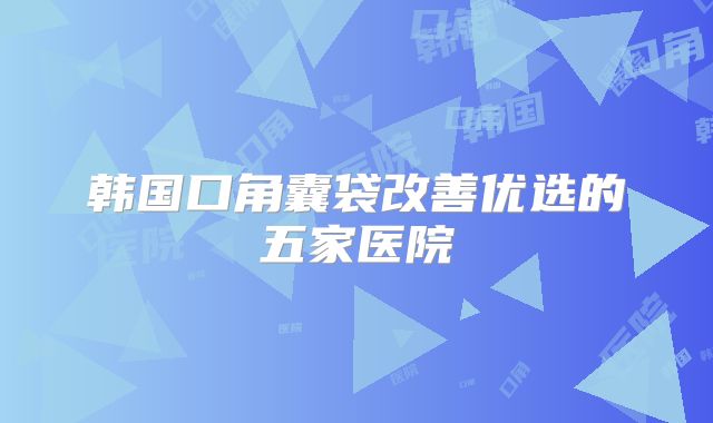 韩国口角囊袋改善优选的五家医院