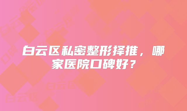 白云区私密整形择推，哪家医院口碑好？