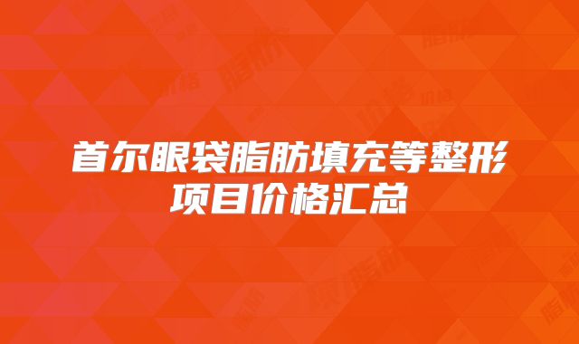 首尔眼袋脂肪填充等整形项目价格汇总