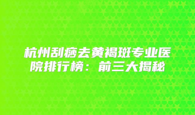 杭州刮痧去黄褐斑专业医院排行榜：前三大揭秘