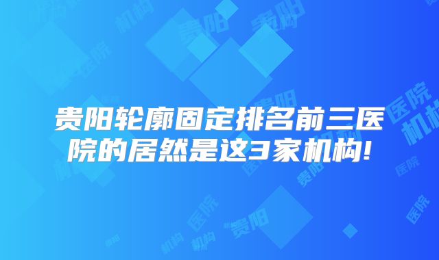 贵阳轮廓固定排名前三医院的居然是这3家机构!