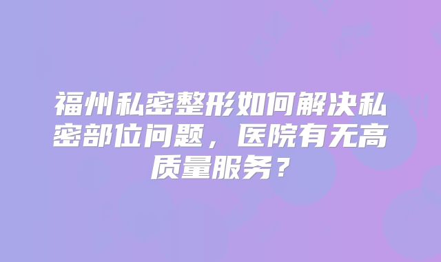 福州私密整形如何解决私密部位问题，医院有无高质量服务？
