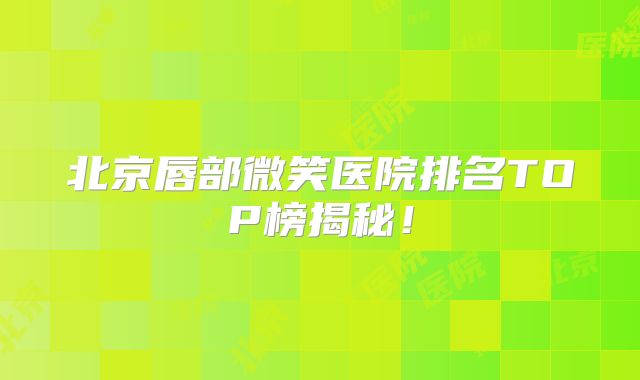 北京唇部微笑医院排名TOP榜揭秘！