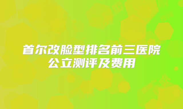 首尔改脸型排名前三医院公立测评及费用