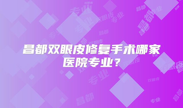 昌都双眼皮修复手术哪家医院专业？