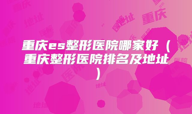 重庆es整形医院哪家好（重庆整形医院排名及地址）