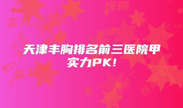 天津丰胸排名前三医院甲实力PK!