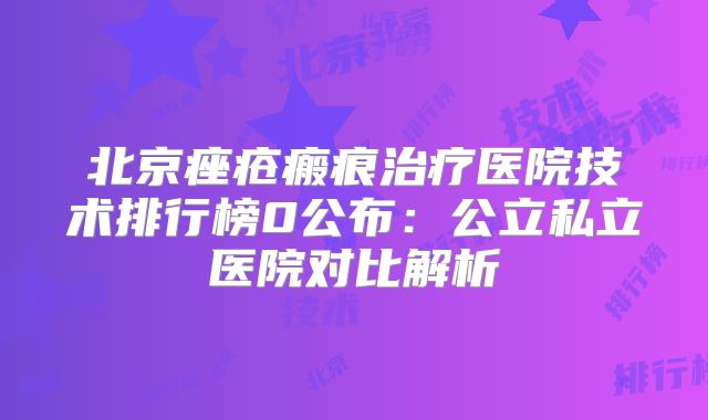 北京痤疮瘢痕治疗医院技术排行榜0公布：公立私立医院对比解析