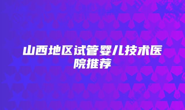 山西地区试管婴儿技术医院推荐
