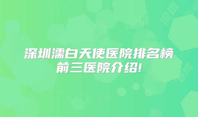 深圳濡白天使医院排名榜前三医院介绍!