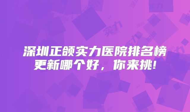深圳正颌实力医院排名榜更新哪个好，你来挑!