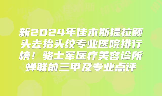 新2024年佳木斯提拉额头去抬头纹专业医院排行榜！骆士军医疗美容诊所蝉联前三甲及专业点评