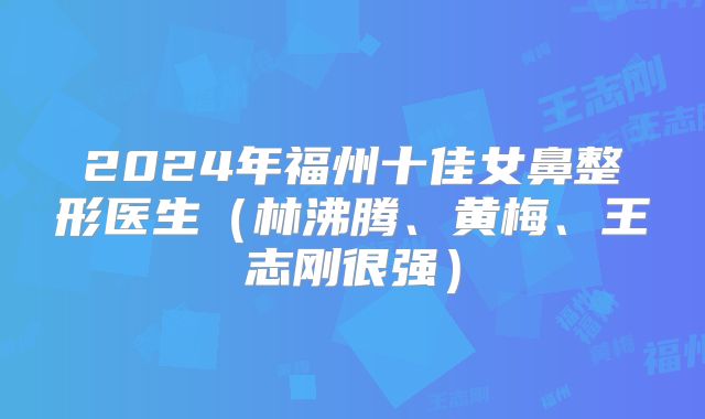2024年福州十佳女鼻整形医生（林沸腾、黄梅、王志刚很强）