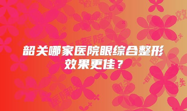 韶关哪家医院眼综合整形效果更佳？